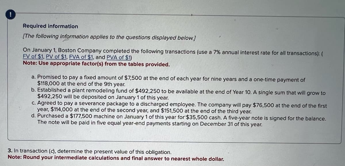 !
Required information
[The following information applies to the questions displayed below.]
On January 1, Boston Company completed the following transactions (use a 7% annual interest rate for all transactions): (
FV of $1, PV of $1, FVA of $1, and PVA of $1)
Note: Use appropriate factor(s) from the tables provided.
a. Promised to pay a fixed amount of $7,500 at the end of each year for nine years and a one-time payment of
$118,000 at the end of the 9th year.
b. Established a plant remodeling fund of $492,250 to be available at the end of Year 10. A single sum that will grow to
$492,250 will be deposited on January 1 of this year.
c. Agreed to pay a severance package to a discharged employee. The company will pay $76,500 at the end of the first
year, $114,000 at the end of the second year, and $151,500 at the end of the third year.
d. Purchased a $177,500 machine on January 1 of this year for $35,500 cash. A five-year note is signed for the balance.
The note will be paid in five equal year-end payments starting on December 31 of this year.
3. In transaction (c), determine the present value of this obligation.
Note: Round your intermediate calculations and final answer to nearest whole dollar.