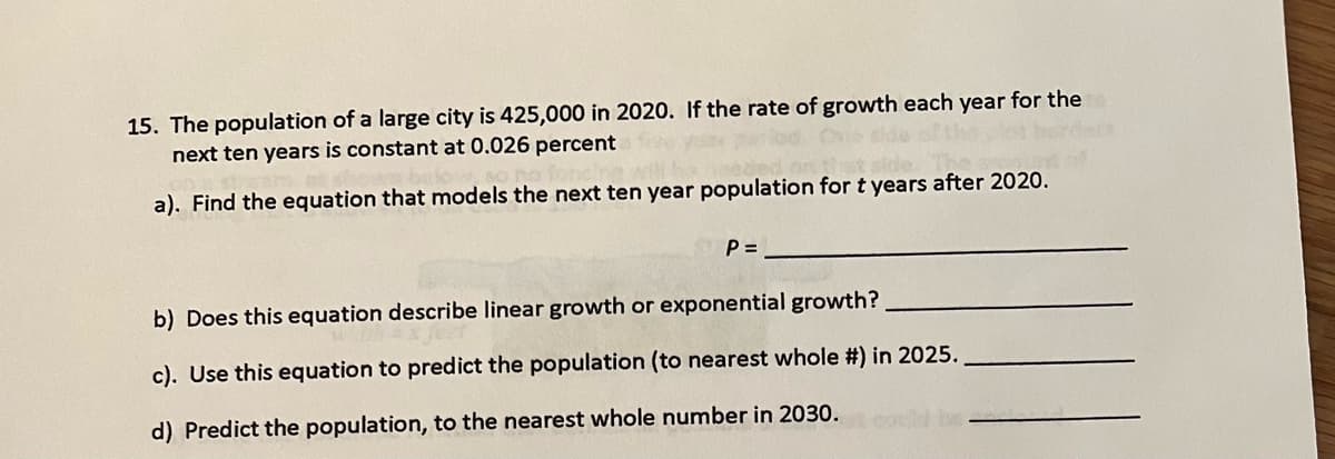 15. The population of a large city is 425,000 in 2020. If the rate of growth each year for the
next ten years is constant at 0.026 percent
a). Find the equation that models the next ten year population for t years after 2020.
P =
b) Does this equation describe linear growth or exponential growth?
c). Use this equation to predict the population (to nearest whole #) in 2025.
d) Predict the population, to the nearest whole number in 2030.