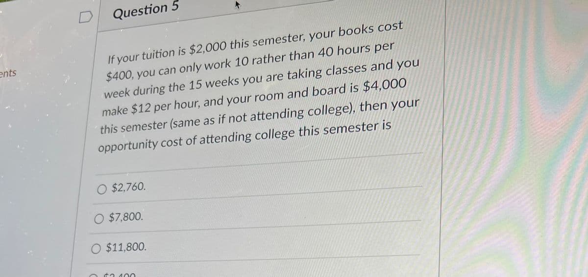 ents
Question 5
If your tuition is $2,000 this semester, your books cost
$400, you can only work 10 rather than 40 hours per
week during the 15 weeks you are taking classes and you
make $12 per hour, and your room and board is $4,000
this semester (same as if not attending college), then your
opportunity cost of attending college this semester is
O $2,760.
O $7,800.
O $11,800.
$2.100