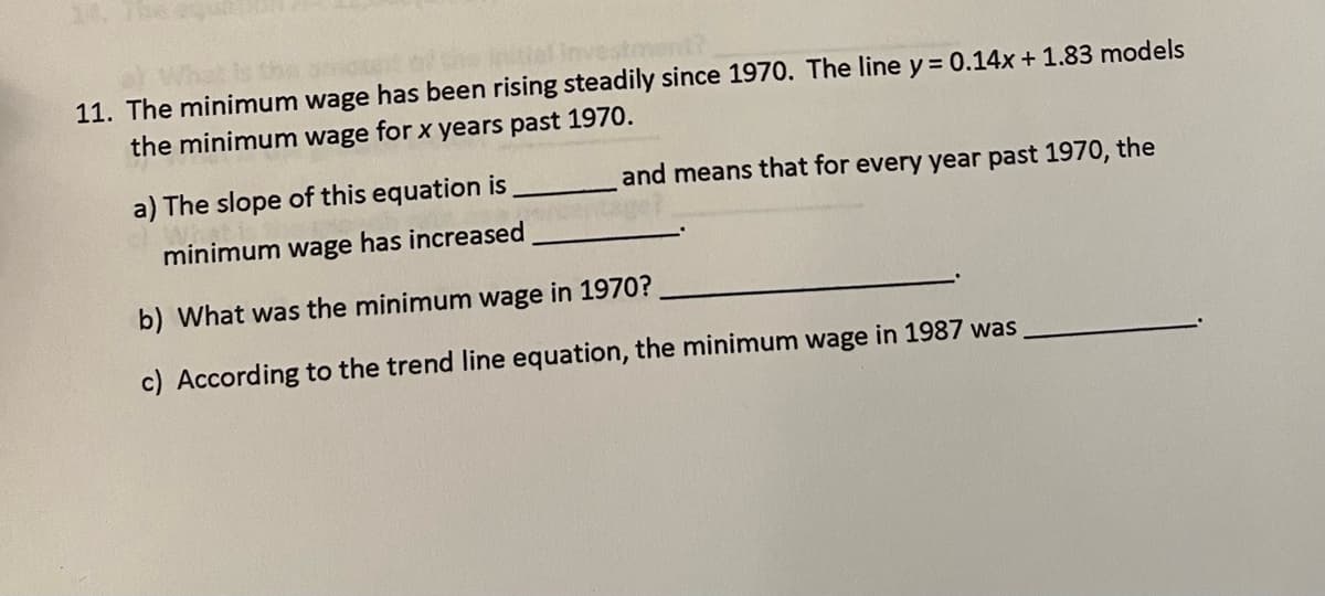 initial Investmen
11. The minimum wage has been rising steadily since 1970. The line y = 0.14x +1.83 models
the minimum wage for x years past 1970.
and means that for every year past 1970, the
a) The slope of this equation is
minimum wage has increased
b) What was the minimum wage in 1970?
c) According to the trend line equation, the minimum wage in 1987 was