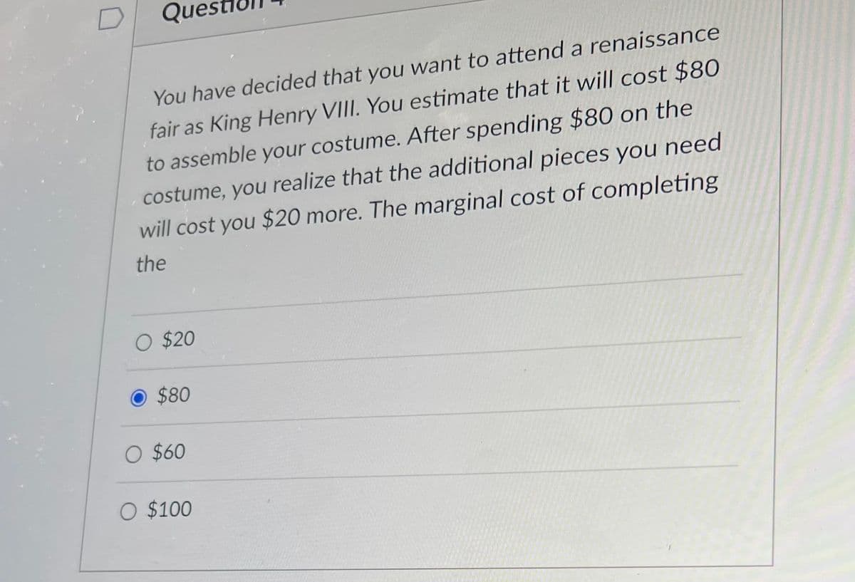 Que
You have decided that you want to attend a renaissance
fair as King Henry VIII. You estimate that it will cost $80
to assemble your costume. After spending $80 on the
costume, you realize that the additional pieces you need
will cost you $20 more. The marginal cost of completing
the
O $20
$80
O $60
O $100