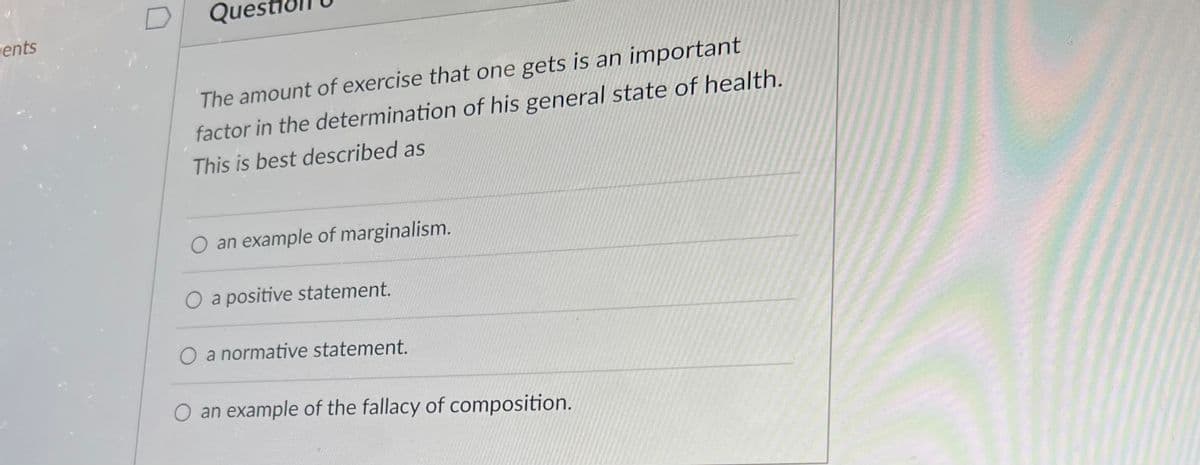 ents
Que
The amount of exercise that one gets is an important
factor in the determination of his general state of health.
This is best described as
O an example of marginalism.
O a positive statement.
O a normative statement.
an example of the fallacy of composition.