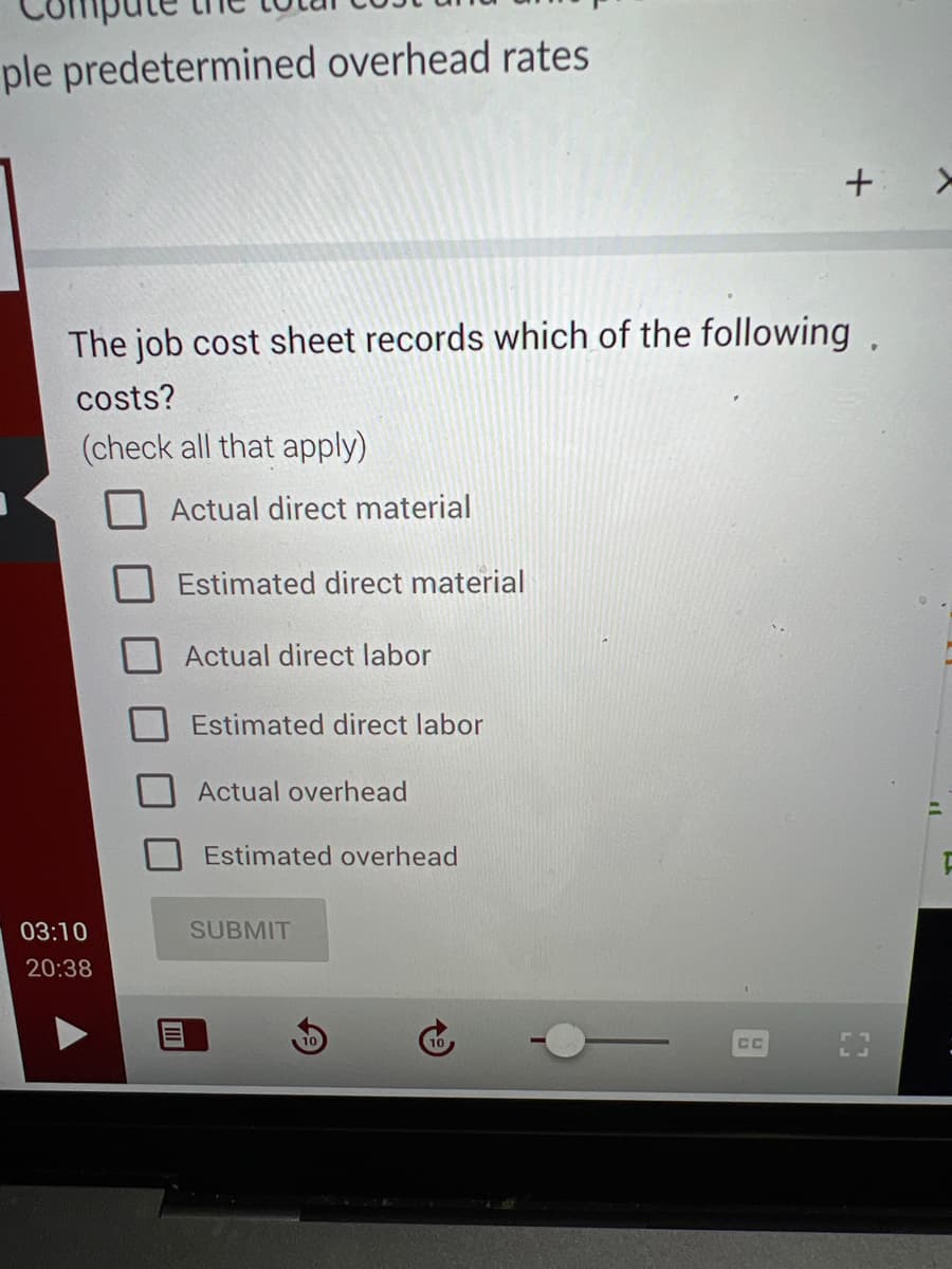 ple predetermined overhead rates
The job cost sheet records which of the following.
costs?
(check all that apply)
03:10
20:38
Actual direct material
Estimated direct material
Actual direct labor
Estimated direct labor
Actual overhead
Estimated overhead
SUBMIT
10
+ >
CC
"
F