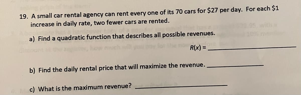 namr
19. A small car rental agency can rent every one of its 70 cars for $27 per day. For each $1
increase in daily rate, two fewer cars are rented.
a) Find a quadratic function that describes all possible revenues.
R(x) =
b) Find the daily rental price that will maximize the revenue.
c) What is the maximum revenue?