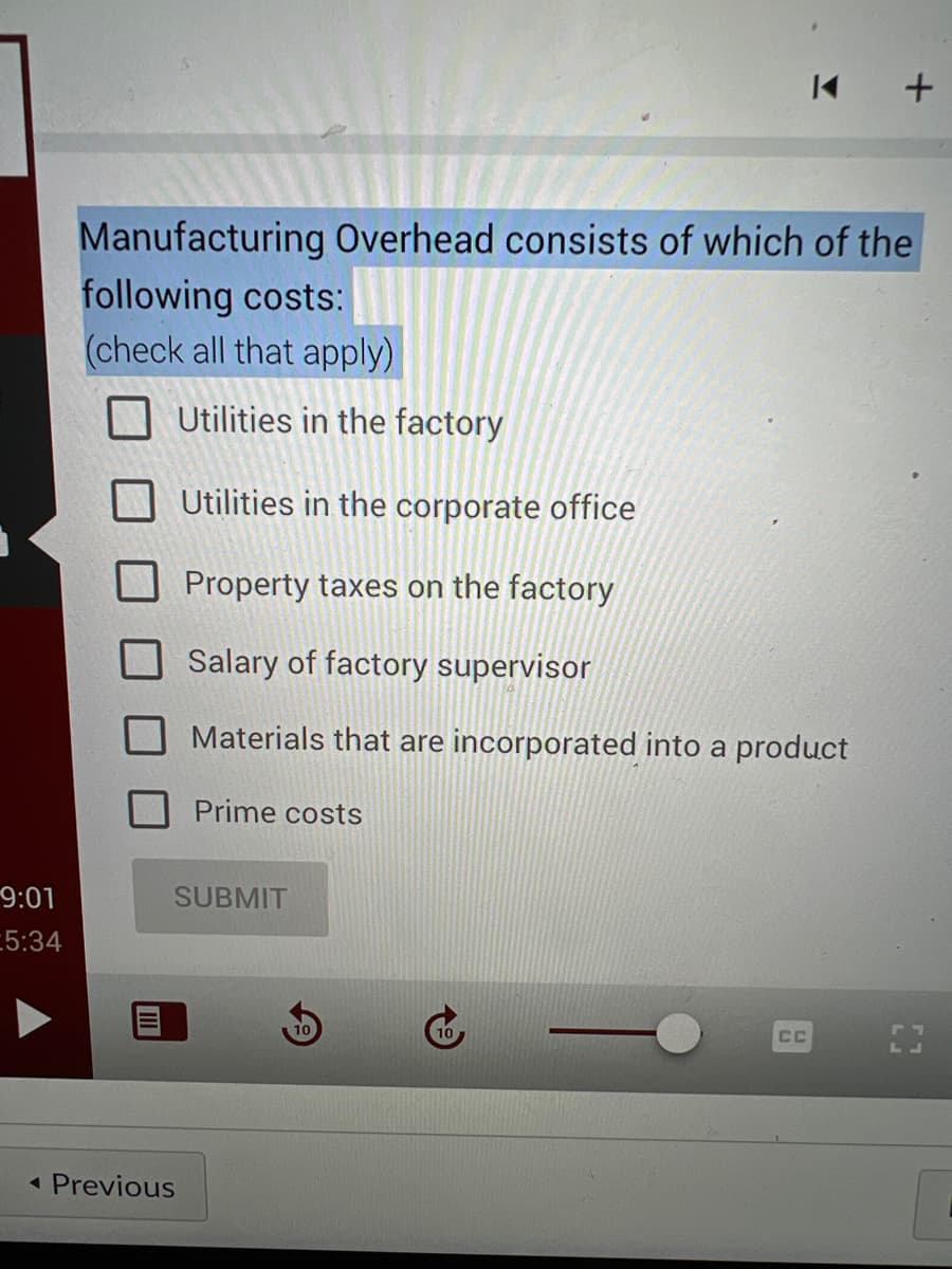 9:01
5:34
Manufacturing Overhead consists of which of the
following costs:
(check all that apply)
HUUM
◄ Previous
Utilities in the factory
Utilities in the corporate office
Property taxes on the factory
Salary of factory supervisor
Materials that are incorporated into a product
Prime costs
SUBMIT
K +
CC