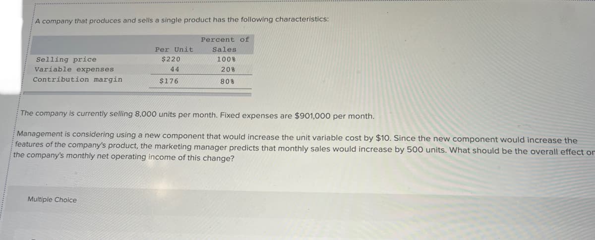 A company that produces and sells a single product has the following characteristics:
Selling price
Variable expenses
Contribution margin
Per Unit
$220
44
$176
Multiple Choice
Percent of
Sales
100%
20%
80%
The company is currently selling 8,000 units per month. Fixed expenses are $901,000 per month.
Management is considering using a new component that would increase the unit variable cost by $10. Since the new component would increase the
features of the company's product, the marketing manager predicts that monthly sales would increase by 500 units. What should be the overall effect or
the company's monthly net operating income of this change?