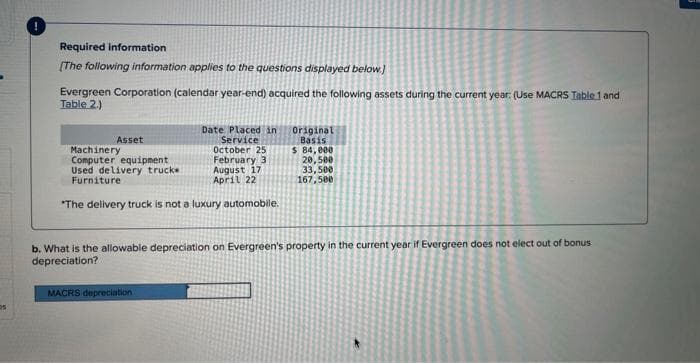 DS:
Required information
[The following information applies to the questions displayed below.]
Evergreen Corporation (calendar year-end) acquired the following assets during the current year: (Use MACRS Table 1 and
Table 2.)
Machinery
Date Placed in
Service
October 25
February 3
Computer equipment
Used delivery trucke
Furniture
August 17
April 22
*The delivery truck is not a luxury automobile.
Asset
Original
Basis
$ 84,000
20,500
33,500
167,500
b. What is the allowable depreciation on Evergreen's property in the current year if Evergreen does not elect out of bonus
depreciation?
MACRS depreciation