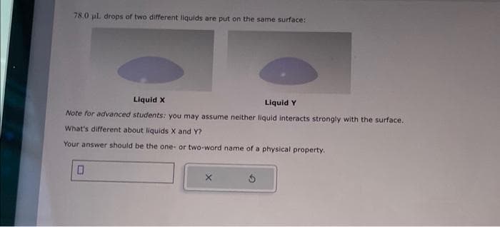 78.0 ul. drops of two different liquids are put on the same surface:
Liquid X
Liquid Y
Note for advanced students: you may assume neither liquid interacts strongly with the surface.
What's different about liquids X and Y?
Your answer should be the one or two-word name of a physical property.
0
X