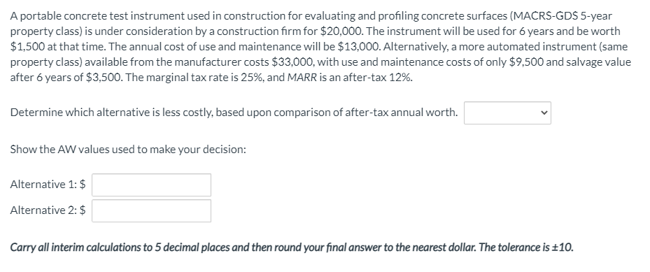 A portable concrete test instrument used in construction for evaluating and profiling concrete surfaces (MACRS-GDS 5-year
property class) is under consideration by a construction firm for $20,000. The instrument will be used for 6 years and be worth
$1,500 at that time. The annual cost of use and maintenance will be $13,000. Alternatively, a more automated instrument (same
property class) available from the manufacturer costs $33,000, with use and maintenance costs of only $9,500 and salvage value
after 6 years of $3,500. The marginal tax rate is 25%, and MARR is an after-tax 12%.
Determine which alternative is less costly, based upon comparison of after-tax annual worth.
Show the AW values used to make your decision:
Alternative 1: $
Alternative 2: $
Carry all interim calculations to 5 decimal places and then round your final answer to the nearest dollar. The tolerance is ±10.