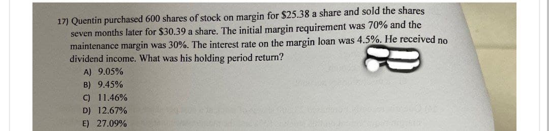 17) Quentin purchased 600 shares of stock on margin for $25.38 a share and sold the shares
seven months later for $30.39 a share. The initial margin requirement was 70% and the
maintenance margin was 30%. The interest rate on the margin loan was 4.5%. He received no
dividend income. What was his holding period return?
A) 9.05%
B) 9.45%
C) 11.46%
D) 12.67%
E) 27.09%
