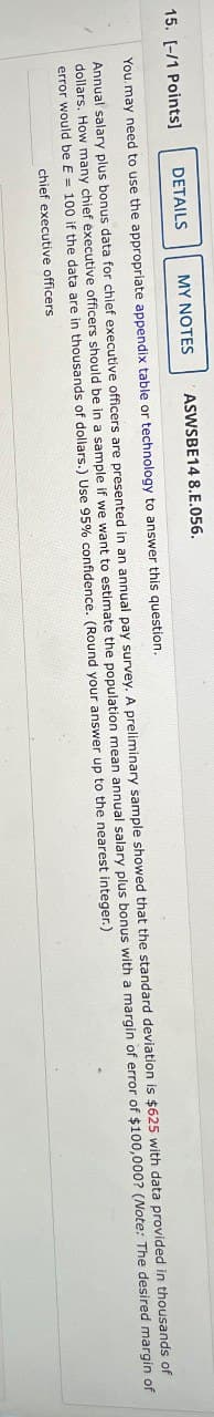 15. [-/1 Points]
DETAILS
MY NOTES
ASWSBE14 8.E.056.
You may need to use the appropriate appendix table or technology to answer this question.
of
Annual salary plus bonus data for chief executive officers are presented in an annual pay survey. A preliminary sample showed that the standard deviation is $625 with data provided in thousands
dollars. How many chief executive officers should be in a sample if we want to estimate the population mean annual salary plus bonus with a margin of error of $100,000? (Note: The desired margin of
error would be E = 100 if the data are in thousands of dollars.) Use 95% confidence. (Round your answer up to the nearest integer.)
chief executive officers