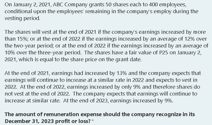 On January 2, 2021, ABC Company grants 50 shares each to 400 employees,
conditional upon the employees' remaining in the company's employ during the
vesting period.
The shares will vest at the end of 2021 if the company's earnings increased by more
than 15%; or at the end of 2022 if the earnings increased by an average of 12% over
the two-year period; or at the end of 2022 if the earnings increased by an average of
10% over the three-year period. The shares have a fair value of P25 on January 2,
2021, which is equal to the share price on the grant date.
At the end of 2021, earnings had increased by 13% and the com pany expects that
earnings will continue to increase at a similar rate in 2022 and expects to vest in
2022. At the end of 2022, earnings increased by only 9% and therefore shares do
not vest at the end of 2022. The company expects that earnings will continue to
increase at similar rate. At the end of 2023, earnings increased by 9%.
The amount of remuneration expense should the company recognize in its
December 31, 2023 profit or loss? *

