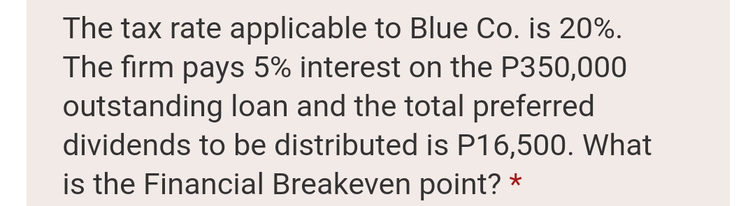 The tax rate applicable to Blue Co. is 20%.
The firm pays 5% interest on the P350,000
outstanding loan and the total preferred
dividends to be distributed is P16,500. What
is the Financial Breakeven point? *
