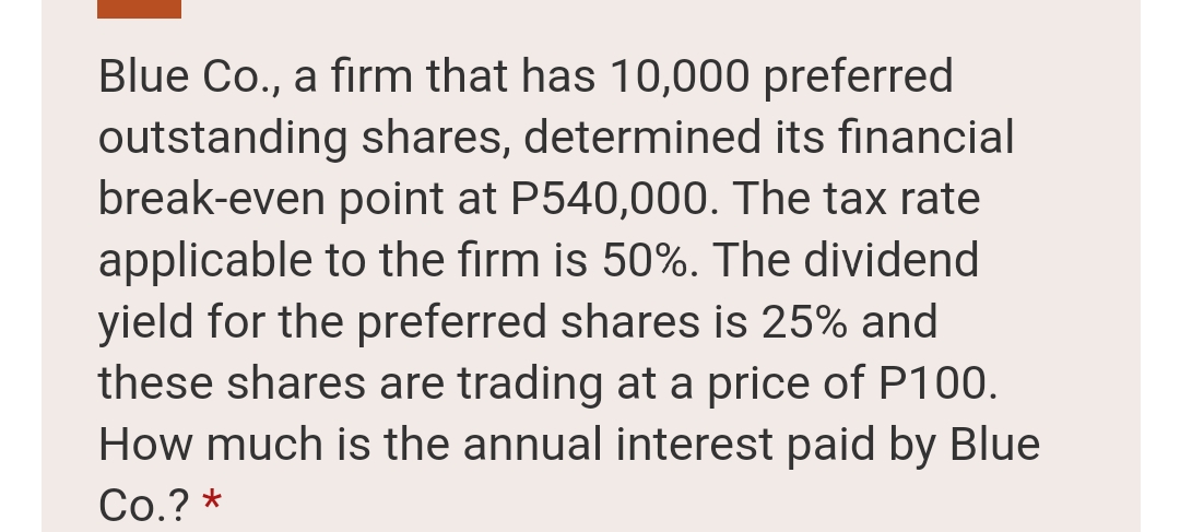 Blue Co., a firm that has 10,000 preferred
outstanding shares, determined its financial
break-even point at P540,000. The tax rate
applicable to the firm is 50%. The dividend
yield for the preferred shares is 25% and
these shares are trading at a price of P100.
How much is the annual interest paid by Blue
Co.? *
