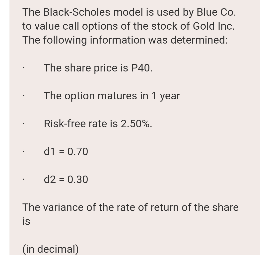 The Black-Scholes model is used by Blue Co.
to value call options of the stock of Gold Inc.
The following information was determined:
The share price is P40.
The option matures in 1 year
Risk-free rate is 2.50%.
d1 = 0.70
%3D
d2 = 0.30
%3D
The variance of the rate of return of the share
is
(in decimal)
