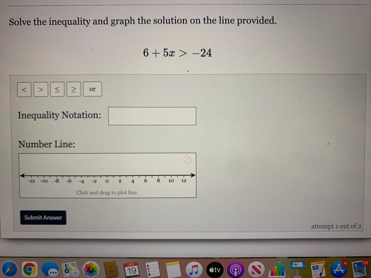 Solve the inequality and graph the solution on the line provided.
6 + 5x > -24
or
Inequality Notation:
Number Line:
-12
-10
-8
-6
-4
-2
8
10
12
Click and drag to plot line.
Submit Answer
attempt 1 out of 2
JAN
116
19
étv
