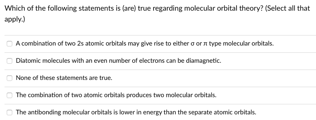 Which of the following statements is (are) true regarding molecular orbital theory? (Select all that
apply.)
A combination of two 2s atomic orbitals may give rise to either o orn type molecular orbitals.
Diatomic molecules with an even number of electrons can be diamagnetic.
None of these statements are true.
The combination of two atomic orbitals produces two molecular orbitals.
The antibonding molecular orbitals is lower in energy than the separate atomic orbitals.

