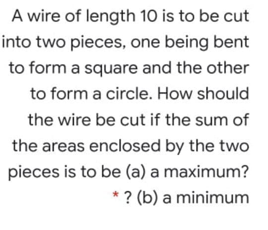 A wire of length 10 is to be cut
into two pieces, one being bent
to form a square and the other
to form a circle. How should
the wire be cut if the sum of
the areas enclosed by the two
pieces is to be (a) a maximum?
*? (b) a minimum
