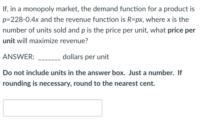 If, in a monopoly market, the demand function for a product is
p=228-0.4x and the revenue function is R=px, where x is the
number of units sold and p is the price per unit, what price per
unit will maximize revenue?
ANSWER:
dollars per unit
Do not include units in the answer box. Just a number. If
rounding is necessary, round to the nearest cent.
