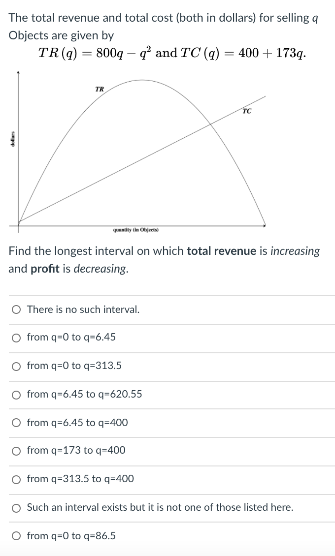 The total revenue and total cost (both in dollars) for selling q
Objects are given by
TR(q) = 800q – ď and TC (q) = 400 + 173q.
%3|
TR
TC
quantity (in Objects)
Find the longest interval on which total revenue is increasing
and profit is decreasing.
There is no such interval.
O from q=0 to q=6.45
O from q=0 to q=313.5
O from q=6.45 to q=620.55
O from q=6.45 to q=400
O from q=173 to q=400
O from q=313.5 to q=400
O Such an interval exists but it is not one of those listed here.
O from q=0 to q=86.5
