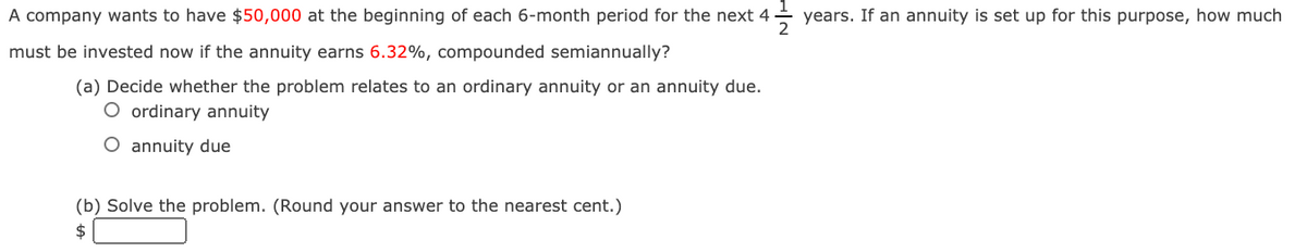 A company wants to have $50,000 at the beginning of each 6-month period for the next 4
years. If an annuity is set up for this purpose, how much
must be invested now if the annuity earns 6.32%, compounded semiannually?
(a) Decide whether the problem relates to an ordinary annuity or an annuity due.
O ordinary annuity
O annuity due
(b) Solve the problem. (Round your answer to the nearest cent.)
$
