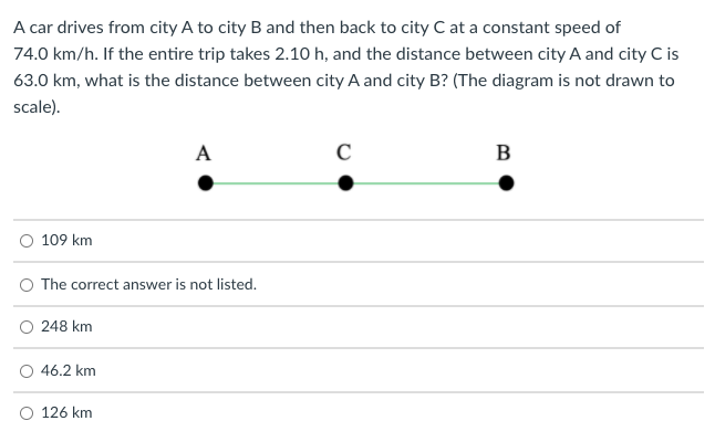 A car drives from city A to city B and then back to city C at a constant speed of
74.0 km/h. If the entire trip takes 2.10 h, and the distance between city A and city C is
63.0 km, what is the distance between city A and city B? (The diagram is not drawn to
scale).
A
B
O 109 km
O The correct answer is not listed.
O 248 km
O 46.2 km
O 126 km
