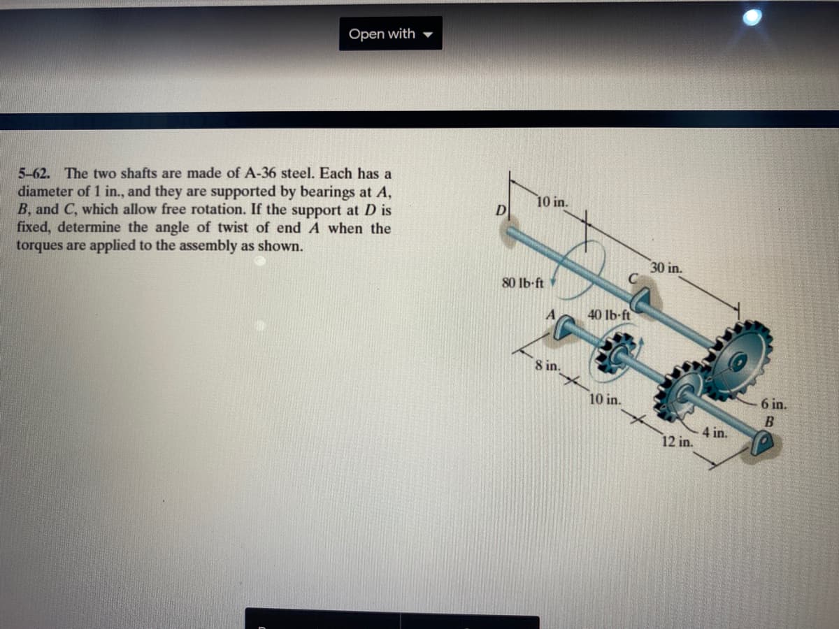 Open with
5-62. The two shafts are made of A-36 steel. Each has a
diameter of 1 in., and they are supported by bearings at A,
B, and C, which allow free rotation. If the support at D is
fixed, determine the angle of twist of end A when the
torques are applied to the assembly as shown.
10 in.
D
30 in.
80 Ib-ft
A
40 lb-ft
8 in.
10 in.
6 in.
4 in.
12 in.
