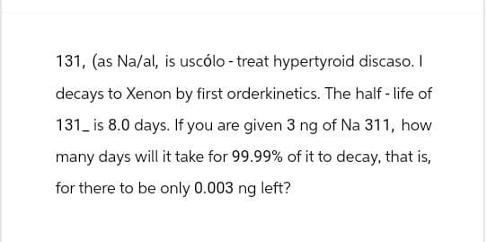 131, (as Na/al, is uscólo - treat hypertyroid discaso. I
decays to Xenon by first orderkinetics. The half-life of
131 is 8.0 days. If you are given 3 ng of Na 311, how
many days will it take for 99.99% of it to decay, that is,
for there to be only 0.003 ng left?
