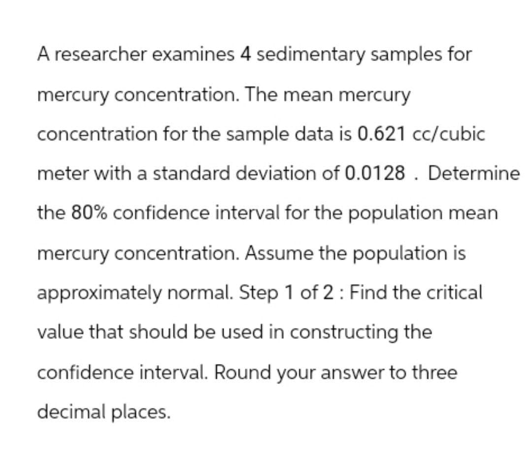 A researcher examines 4 sedimentary samples for
mercury concentration. The mean mercury
concentration for the sample data is 0.621 cc/cubic
meter with a standard deviation of 0.0128. Determine
the 80% confidence interval for the population mean
mercury concentration. Assume the population is
approximately normal. Step 1 of 2 Find the critical
value that should be used in constructing the
confidence interval. Round your answer to three
decimal places.