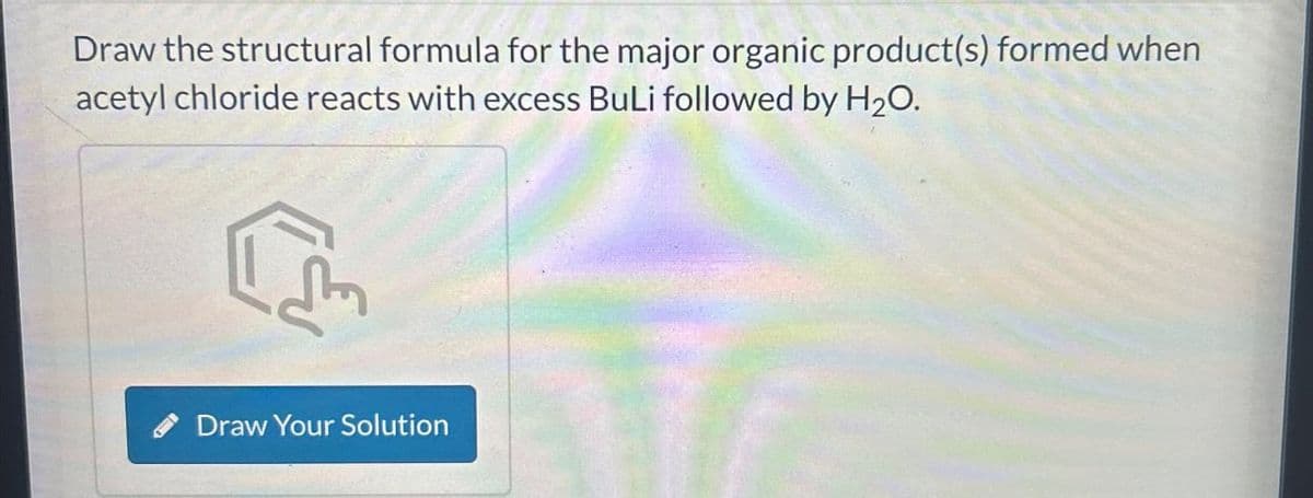 Draw the structural formula for the major organic product(s) formed when
acetyl chloride reacts with excess BuLi followed by H2O.
Draw Your Solution