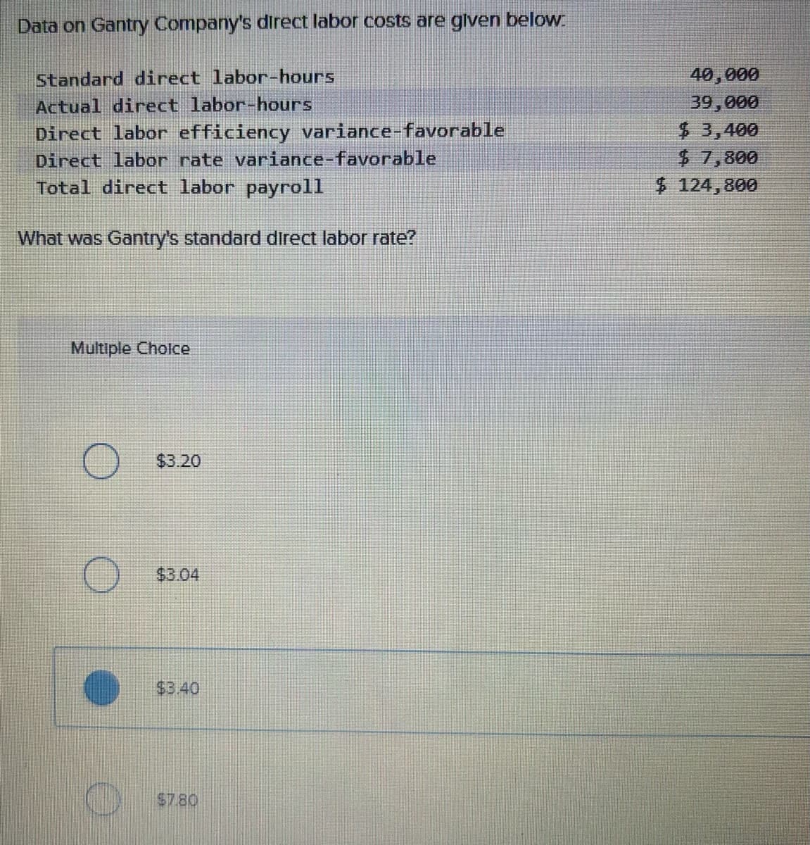 Data on Gantry Company's direct labor costs are given below:
Standard direct labor-hours
Actual direct labor-hours
Direct labor efficiency variance-favorable
Direct labor rate variance-favorable
Total direct labor payroll
What was Gantry's standard direct labor rate?
Multiple Choice
O
O
$3.20
$3.04
$3.40
$7.80
40,000
39,000
$3,400
$ 7,800
$ 124,800