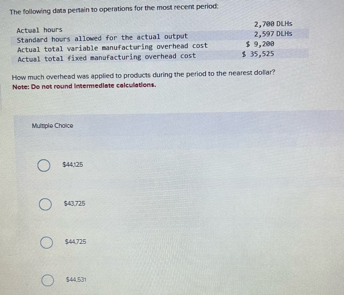 The following data pertain to operations for the most recent period:
Actual hours
Standard hours allowed for the actual output
Actual total variable manufacturing overhead cost
Actual total fixed manufacturing overhead cost
Multiple Choice
How much overhead was applied to products during the period to the nearest dollar?
Note: Do not round Intermediate calculations.
O $44.,125
O $43.725
$44,725
2,700 DLHs
2,597 DLHS
$44,531
$ 9,200
$ 35,525