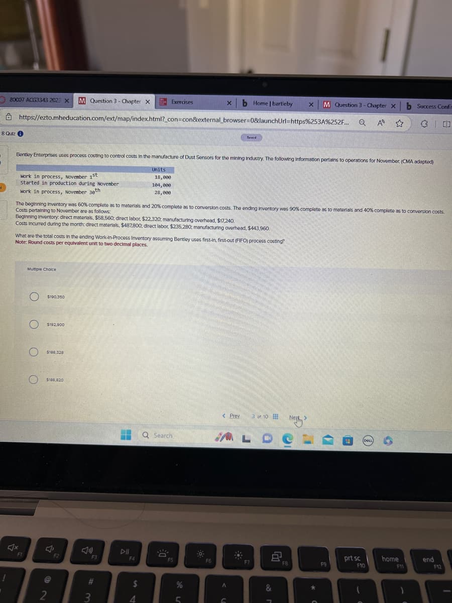 80007 ACG3343 2023 X M Question 3- Chapter X
d
-8 Quiz i
https://ezto.mheducation.com/ext/map/index.html?_con=con&external_browser=0&launchUrl=https%253A%252F...
work in process, November 1st
started in production during November
Work in process, November 30th
Bentley Enterprises uses process costing to control costs in the manufacture of Dust Sensors for the mining Industry. The following Information pertains to operations for November. (CMA adapted)
F1
Multiple Choice
OOOO
The beginning Inventory was 60% complete as to materials and 20% complete as to conversion costs. The ending Inventory was 90% complete as to materials and 40% complete as to conversion costs.
Costs pertaining to November are as follows:
Beginning Inventory: direct materials, $58,560; direct labor, $22,320; manufacturing overhead, $17,240.
Costs incurred during the month: direct materials, $487,800; direct labor, $235,280; manufacturing overhead, $443,960.
What are the total costs in the ending Work-In-Process Inventory assuming Bentley uses first-In, first-out (FIFO) process costing?
Note: Round costs per equivalent unit to two decimal places.
$190,350
$192,900
$188,328
$188.820
J
2
F2
F3
#3
F4
Exercises
Units
18,000
104,000
28,000
$
4
Q Search
DE
xb Home | bartleby
F5
%
5
F6
Seved
< Prev 3 or 10
A
G
MA L DCL
F7
8
x M Question 3 - Chapter X b Success Confin
Q A ☆
30
&
7
Next >
F8
*
6
F9
prt sc
(DELL)
F10
(
S
home
F11
1
end
F12