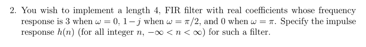 2. You wish to implement a length 4, FIR filter with real coefficients whose frequency
response is 3 when w = 0, 1– j when w = 1/2, and 0 when w = T. Specify the impulse
response h(n) (for all integer n, -∞ < n < ∞) for such a filter.
