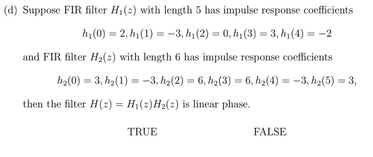 (d) Suppose FIR filter H1(z) with length 5 has impulse response coefficients
h1(0) = 2, h1 (1) = -3, h1 (2) = 0, h1(3) = 3, h1 (4) = -2
and FIR filter H2(2) with length 6 has impulse response coefficients
h2(0) = 3, h2(1) = -3, h2(2) = 6, h2(3) = 6, h2(4) = –3, h2(5) = 3,
then the filter H(2) = H1(z)H2(2) is linear phase.
TRUE
FALSE
