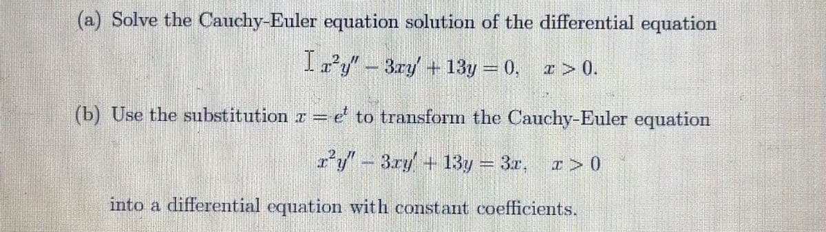 (a) Solve the Cauchy-Euler equation solution of the differential equation
Izy"-3ry + 13y = 0, z > 0.
(b) Use the substitution r = e to transform the Cauchy-Euler equation
z'y"- 3.ry + 13y = 3r, > 0
into a differential equation with constat coefficients.
