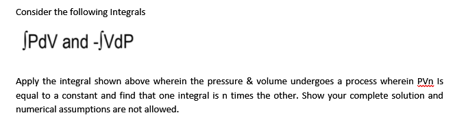 Consider the following Integrals
SPdV and -ÍVDP
Apply the integral shown above wherein the pressure & volume undergoes a process wherein PVn Is
equal to a constant and find that one integral is n times the other. Show your complete solution and
numerical assumptions are not allowed.
