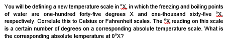 You will be defining a new temperature scale in X, in which the freezing and boiling points
of water are one-hundred forty-five degrees X and one-thousand sixty-five X.
respectively. Correlate this to Celsius or Fahrenheit scales. The X reading on this scale
is a certain number of degrees on a corresponding absolute temperature scale. What is
the corresponding absolute temperature at 0°X?
