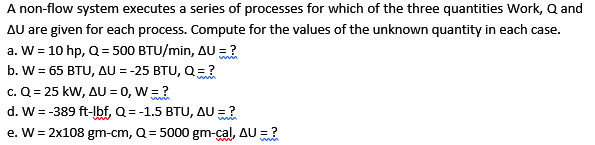 A non-flow system executes a series of processes for which of the three quantities Work, Q and
AU are given for each process. Compute for the values of the unknown quantity in each case.
a. W = 10 hp, Q = 500 BTU/min, AU = ?
b. W = 65 BTU, AU = -25 BTU, Q=?
c. Q = 25 kW, AU = 0, W =?
d. W = -389 ft-lbf, Q = -1.5 BTU, AU =?
e. W = 2x108 gm-cm, Q = 5000 gm-çal, AU = ?
win
www
