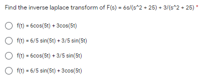 Find the inverse laplace transform of F(s) = 6s/(s^2 + 25) + 3/(s^2 + 25) *
O f(t) = 6cos(5t) + 3cos(5t)
O f(t) = 6/5 sin(5t) + 3/5 sin(5t)
O f(t) = 6cos(5t) + 3/5 sin(5t)
O f(t) = 6/5 sin(5t) + 3cos(5t)
