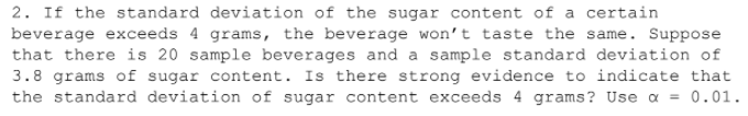 2. If the standard deviation of the sugar content of a certain
beverage exceeds 4 grams, the beverage won't taste the same. Suppose
that there is 20 sample beverages and a sample standard deviation of
3.8 grams of sugar content. Is there strong evidence to indicate that
the standard deviation of sugar content exceeds 4 grams? Use a = 0.01.
