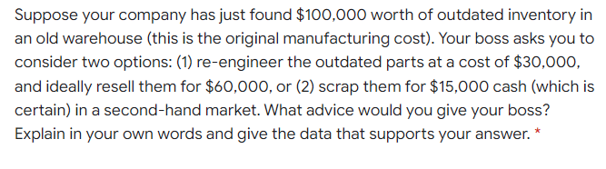 Suppose your company has just found $100,000 worth of outdated inventory in
an old warehouse (this is the original manufacturing cost). Your boss asks you to
consider two options: (1) re-engineer the outdated parts at a cost of $30,000,
and ideally resell them for $60,000, or (2) scrap them for $15,000 cash (which is
certain) in a second-hand market. What advice would you give your boss?
Explain in your own words and give the data that supports your answer.
