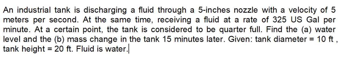 An industrial tank is discharging a fluid through a 5-inches nozzle with a velocity of 5
meters per second. At the same time, receiving a fluid at a rate of 325 US Gal per
minute. At a certain point, the tank is considered to be quarter full. Find the (a) water
level and the (b) mass change in the tank 15 minutes later. Given: tank diameter
tank height = 20 ft. Fluid is water.
10 ft ,
%3D
