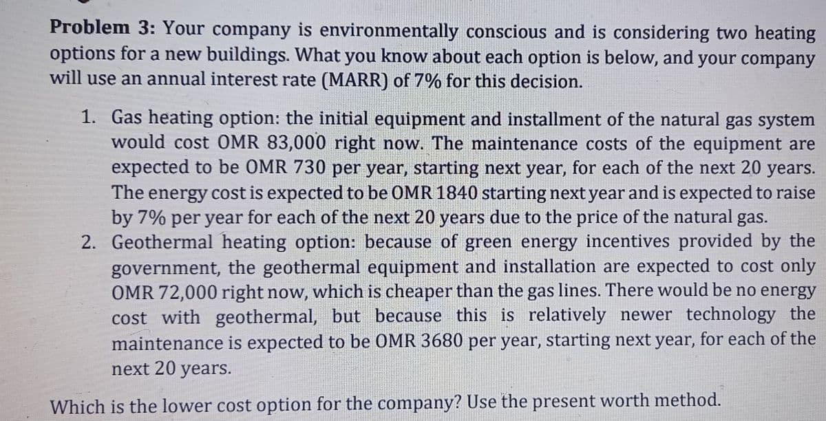 Problem 3: Your company is environmentally conscious and is considering two heating
options for a new buildings. What you know about each option is below, and your company
will use an annual interest rate (MARR) of 7% for this decision.
1. Gas heating option: the initial equipment and installment of the natural gas system
would cost OMR 83,000 right now. The maintenance costs of the equipment are
expected to be OMR 730 per year, starting next year, for each of the next 20 years.
The energy cost is expected to be OMR 1840 starting next year and is expected to raise
by 7% per year for each of the next 20 years due to the price of the natural gas.
2. Geothermal heating option: because of green energy incentives provided by the
government, the geothermal equipment and installation are expected to cost only
OMR 72,000 right now, which is cheaper than the gas lines. There would be no energy
cost with geothermal, but because this is relatively newer technology the
maintenance is expected to be OMR 3680 per year, starting next year, for each of the
next 20 years.
Which is the lower cost option for the company? Use the present worth method.
