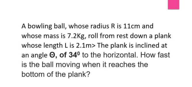 A bowling ball, whose radius R is 11cm and
whose mass is 7.2Kg, roll from rest down a plank
whose length L is 2.1m> The plank is inclined at
an angle O, of 34° to the horizontal. How fast
is the ball moving when it reaches the
bottom of the plank?
