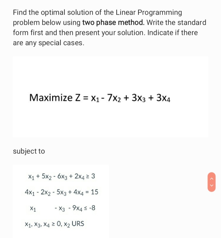 Find the optimal solution of the Linear Programming
problem below using two phase method. Write the standard
form first and then present your solution. Indicate if there
are any special cases.
Maximize Z = X1- 7x2 + 3x3 + 3x4
subject to
X1 + 5x2 - 6x3 + 2x4 2 3
4x1 - 2x2 - 5x3 + 4x4 = 15
X1
- X3 - 9x4 s -8
X1, X3, X4 2 0, x2 URS
< >
