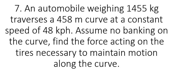 7. An automobile weighing 1455 kg
traverses a 458 m curve at a constant
speed of 48 kph. Assume no banking on
the curve, find the force acting on the
tires necessary to maintain motion
along the curve.
