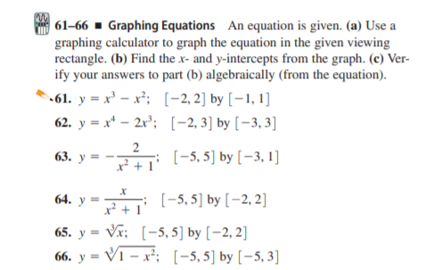 61–66 ▪ Graphing Equations An equation is given. (a) Use a
graphing calculator to graph the equation in the given viewing
rectangle. (b) Find the x- and y-intercepts from the graph. (c) Ver-
ify your answers to part (b) algebraically (from the equation).
.61. y = x' – x²; [-2,2] by [-1, 1]
62. y = x* – 2r'; [-2, 3] by [–3, 3]
2
63. у —
x² +
; (-5, 5] by [-3, 1]
64. у
: [-5,5] by [-2, 2]
X* +
65. y = Vr; [-5, 5] by [-2, 2]
66. y = V1 – x²; [-5,5] by [-5, 3]
%3D
