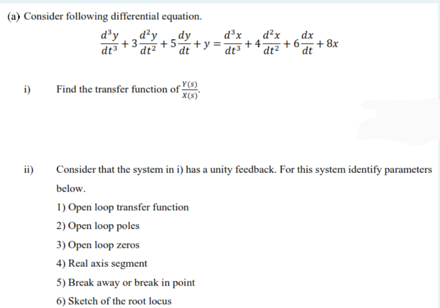 (a) Consider following differential equation.
d³y
d²y
+3.
dt3
dy
d³x
d²x
dx
+6
+ 8x
dt
+5 +y =
+4
dt²
dt
dt3
dt2
Y(s)
i)
Find the transfer function of
X(s)'
ii)
Consider that the system in i) has a unity feedback. For this system identify parameters
below.
1) Open loop transfer function
2) Open loop poles
3) Open loop zeros
4) Real axis segment
5) Break away or break in point
6) Sketch of the root locus
