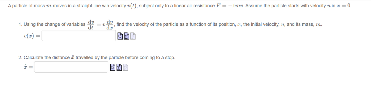A particle of mass m moves in a straight line wih velocity v(t), subject only to a linear air resistance F = -1mv. Assume the particle starts with velocity u in x = 0.
dv
1. Using the change of variables = V-
dt
v(x) =
du, find the velocity of the particle as a function of its position, a, the initial velocity, u, and its mass, m.
dx
2. Calculate the distance travelled by the particle before coming to a stop.
ΕΠΙΣ
î=